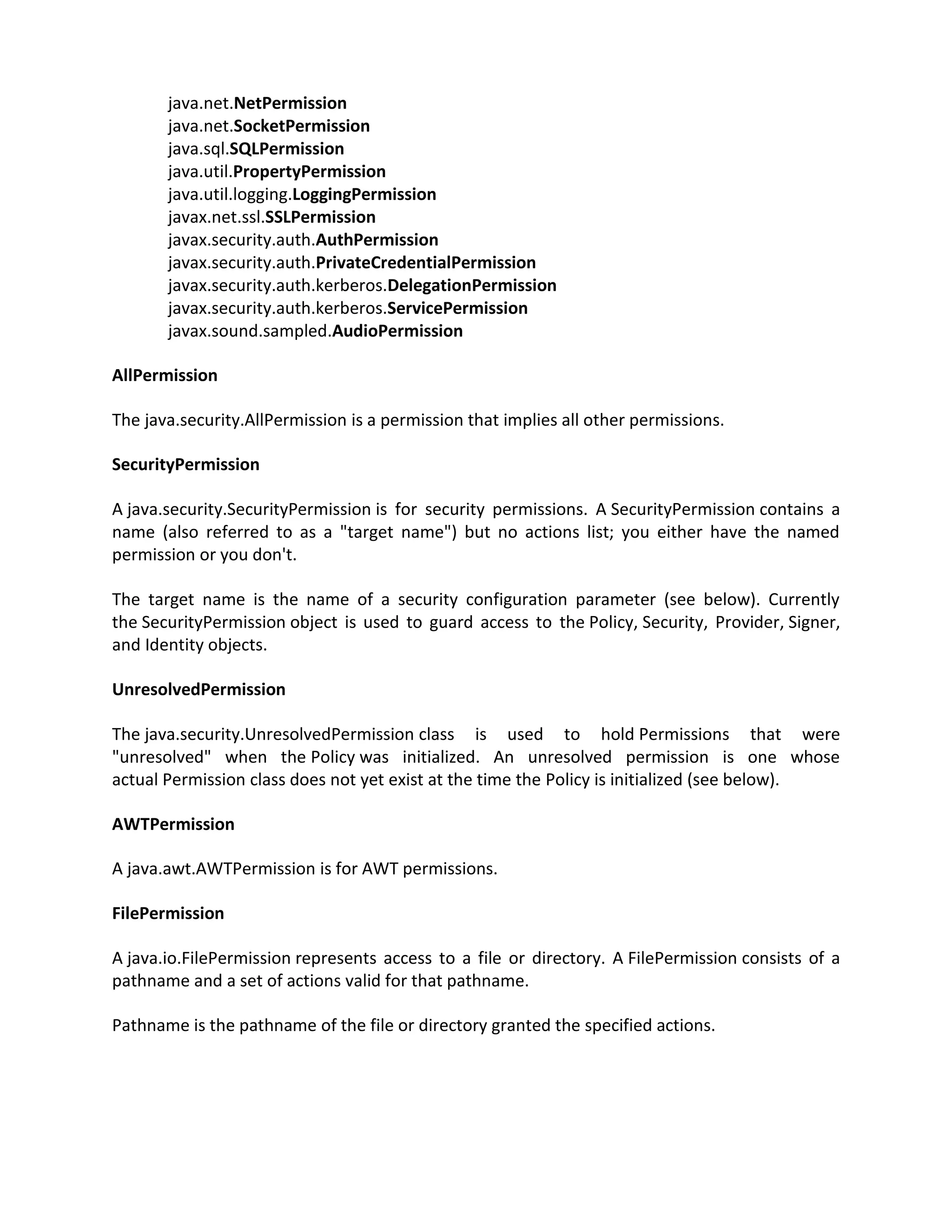 java.net.NetPermission
       java.net.SocketPermission
       java.sql.SQLPermission
       java.util.PropertyPermission
       java.util.logging.LoggingPermission
       javax.net.ssl.SSLPermission
       javax.security.auth.AuthPermission
       javax.security.auth.PrivateCredentialPermission
       javax.security.auth.kerberos.DelegationPermission
       javax.security.auth.kerberos.ServicePermission
       javax.sound.sampled.AudioPermission

AllPermission

The java.security.AllPermission is a permission that implies all other permissions.

SecurityPermission

A java.security.SecurityPermission is for security permissions. A SecurityPermission contains a
name (also referred to as a "target name") but no actions list; you either have the named
permission or you don't.

The target name is the name of a security configuration parameter (see below). Currently
the SecurityPermission object is used to guard access to the Policy, Security, Provider, Signer,
and Identity objects.

UnresolvedPermission

The java.security.UnresolvedPermission class is used to hold Permissions that were
"unresolved" when the Policy was initialized. An unresolved permission is one whose
actual Permission class does not yet exist at the time the Policy is initialized (see below).

AWTPermission

A java.awt.AWTPermission is for AWT permissions.

FilePermission

A java.io.FilePermission represents access to a file or directory. A FilePermission consists of a
pathname and a set of actions valid for that pathname.

Pathname is the pathname of the file or directory granted the specified actions.
 