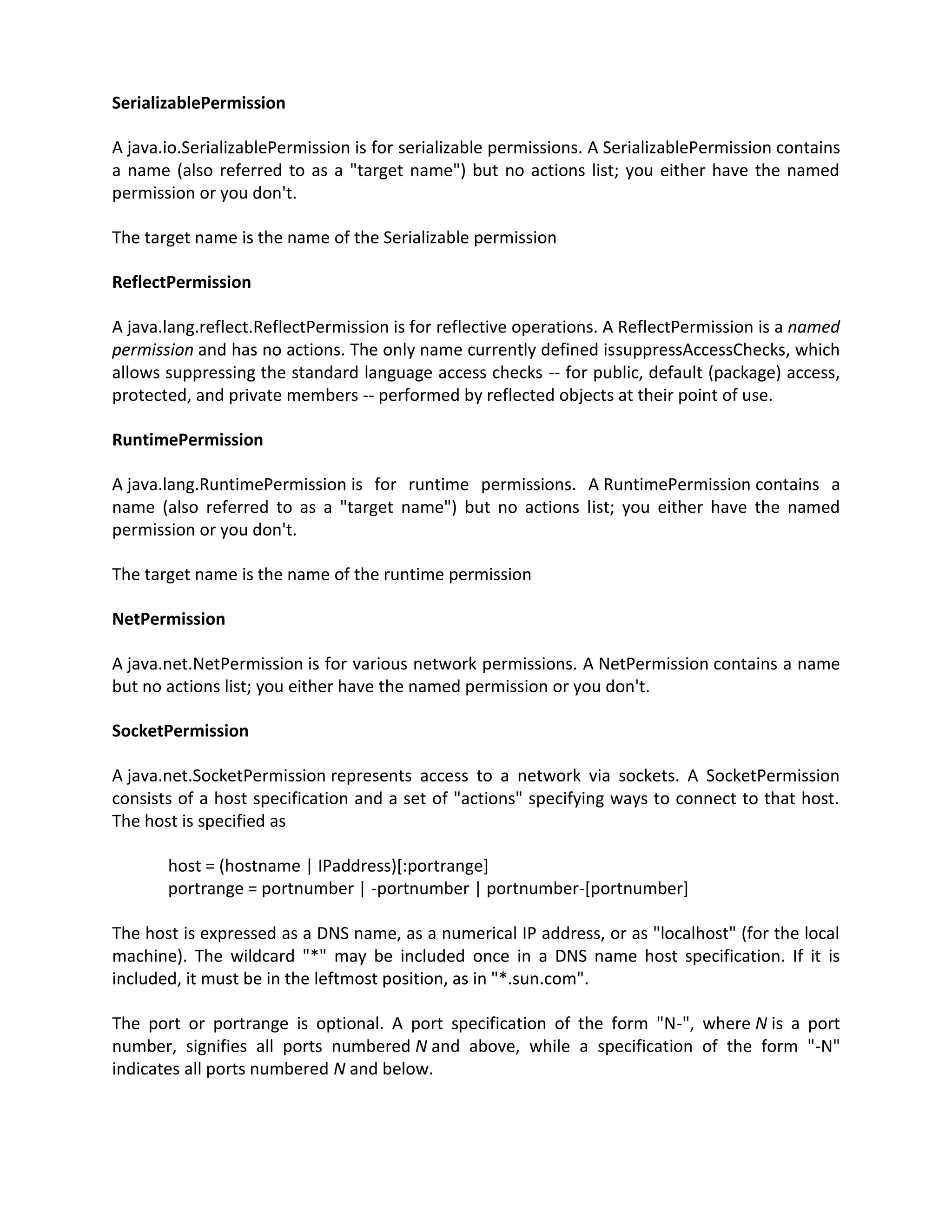 SerializablePermission

A java.io.SerializablePermission is for serializable permissions. A SerializablePermission contains
a name (also referred to as a "target name") but no actions list; you either have the named
permission or you don't.

The target name is the name of the Serializable permission

ReflectPermission

A java.lang.reflect.ReflectPermission is for reflective operations. A ReflectPermission is a named
permission and has no actions. The only name currently defined issuppressAccessChecks, which
allows suppressing the standard language access checks -- for public, default (package) access,
protected, and private members -- performed by reflected objects at their point of use.

RuntimePermission

A java.lang.RuntimePermission is for runtime permissions. A RuntimePermission contains a
name (also referred to as a "target name") but no actions list; you either have the named
permission or you don't.

The target name is the name of the runtime permission

NetPermission

A java.net.NetPermission is for various network permissions. A NetPermission contains a name
but no actions list; you either have the named permission or you don't.

SocketPermission

A java.net.SocketPermission represents access to a network via sockets. A SocketPermission
consists of a host specification and a set of "actions" specifying ways to connect to that host.
The host is specified as

       host = (hostname | IPaddress)[:portrange]
       portrange = portnumber | -portnumber | portnumber-[portnumber]

The host is expressed as a DNS name, as a numerical IP address, or as "localhost" (for the local
machine). The wildcard "*" may be included once in a DNS name host specification. If it is
included, it must be in the leftmost position, as in "*.sun.com".

The port or portrange is optional. A port specification of the form "N-", where N is a port
number, signifies all ports numbered N and above, while a specification of the form "-N"
indicates all ports numbered N and below.
 