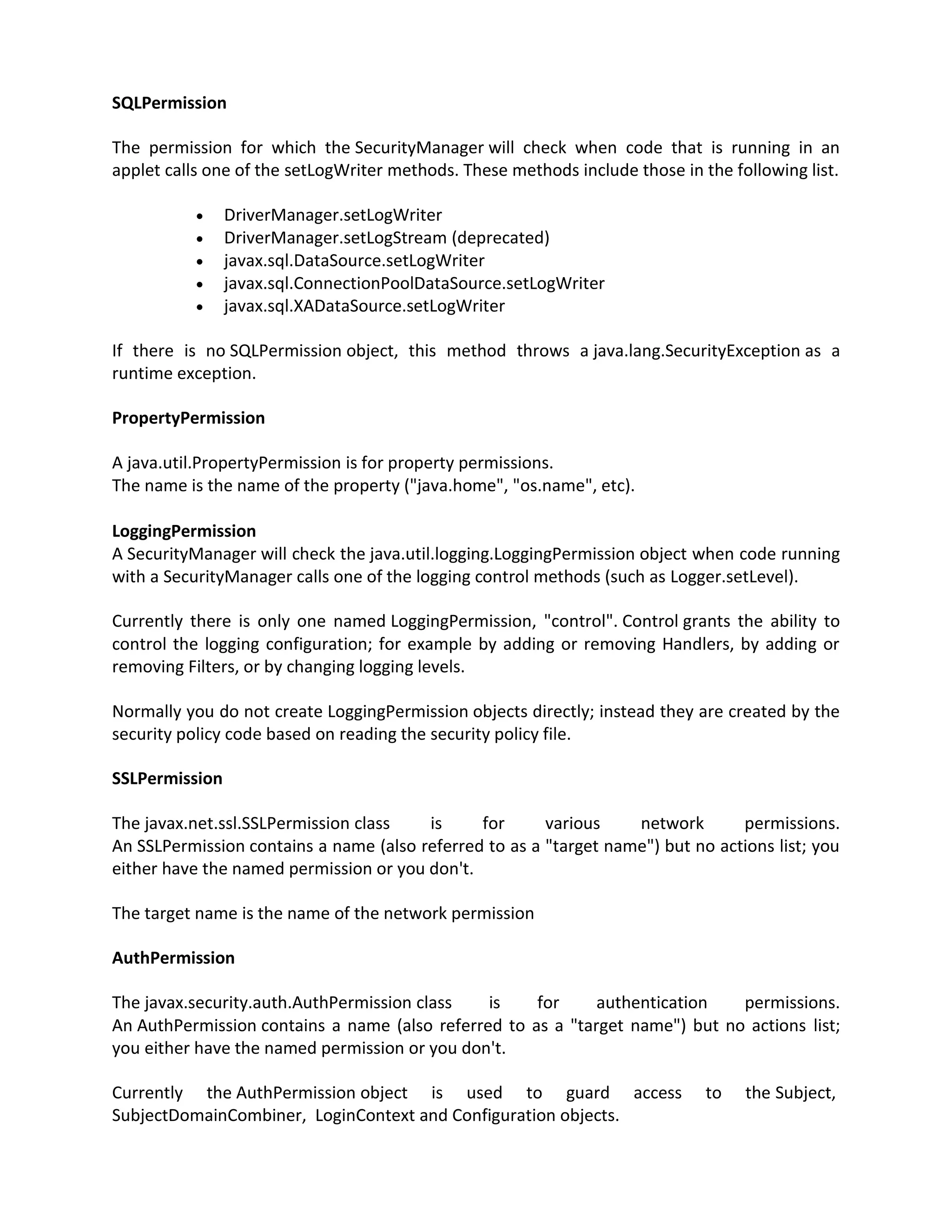 SQLPermission

The permission for which the SecurityManager will check when code that is running in an
applet calls one of the setLogWriter methods. These methods include those in the following list.

               DriverManager.setLogWriter
               DriverManager.setLogStream (deprecated)
               javax.sql.DataSource.setLogWriter
               javax.sql.ConnectionPoolDataSource.setLogWriter
               javax.sql.XADataSource.setLogWriter

If there is no SQLPermission object, this method throws a java.lang.SecurityException as a
runtime exception.

PropertyPermission

A java.util.PropertyPermission is for property permissions.
The name is the name of the property ("java.home", "os.name", etc).

LoggingPermission
A SecurityManager will check the java.util.logging.LoggingPermission object when code running
with a SecurityManager calls one of the logging control methods (such as Logger.setLevel).

Currently there is only one named LoggingPermission, "control". Control grants the ability to
control the logging configuration; for example by adding or removing Handlers, by adding or
removing Filters, or by changing logging levels.

Normally you do not create LoggingPermission objects directly; instead they are created by the
security policy code based on reading the security policy file.

SSLPermission

The javax.net.ssl.SSLPermission class   is     for      various    network       permissions.
An SSLPermission contains a name (also referred to as a "target name") but no actions list; you
either have the named permission or you don't.

The target name is the name of the network permission

AuthPermission

The javax.security.auth.AuthPermission class   is    for     authentication   permissions.
An AuthPermission contains a name (also referred to as a "target name") but no actions list;
you either have the named permission or you don't.

Currently the AuthPermission object is used to guard access                   to   the Subject,
SubjectDomainCombiner, LoginContext and Configuration objects.
 