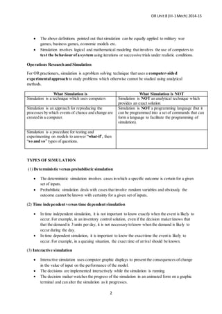 OR Unit 8 (III-1Mech) 2014-15
2
 The above definitions pointed out that simulation can be equally applied to military war
games, business games, economic models etc.
 Simulation involves logical and mathematical modeling that involves the use of computers to
test the behaviour ofa system using iterations or successive trials under realistic conditions.
Operations Research and Simulation
For OR practioners, simulation is a problem solving technique that uses a computer-aided
experimental approach to study problems which otherwise cannot be studied using analytical
methods.
What Simulation is What Simulation is NOT
Simulation is a technique which uses computers Simulation is NOT an analytical technique which
provides an exact solution
Simulation is an approach for reproducing the
processes by which events of chance and change are
created in a computer.
Simulation is NOT a programming language (but it
can be programmed into a set of commands that can
form a language to facilitate the programming of
simulation).
Simulation is a procedure for testing and
experimenting on models to answer “what-if’, then
“so and so” types of questions.
TYPES OF SIMULATION
(1) Deterministic versus probabilistic simulation
 The deterministic simulation involves cases in which a specific outcome is certain for a given
set of inputs.
 Probabilistic simulation deals with cases that involve random variables and obviously the
outcome cannot be known with certainty for a given set of inputs.
(2) Time independent versus time dependent simulation
 In time independent simulation, it is not important to know exactly when the event is likely to
occur. For example, in an inventory control solution, even if the decision maker knows that
that the demand is 3 units per day, it is not necessary to know when the demand is likely to
occur during the day.
 In time dependent simulation, it is important to know the exact time the event is likely to
occur. For example, in a queuing situation, the exact time of arrival should be known.
(3) Interactive simulation
 Interactive simulation uses computer graphic displays to present the consequences of change
in the value of input on the performance of the model.
 The decisions are implemented interactively while the simulation is running.
 The decision maker watches the progress of the simulation in an animated form on a graphic
terminal and can alter the simulation as it progresses.
 