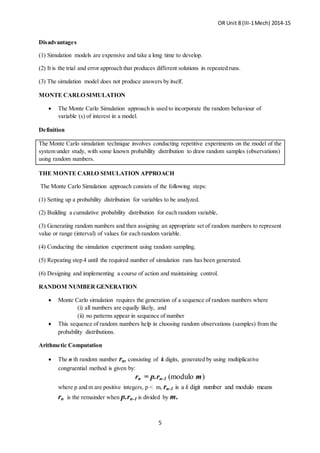 OR Unit 8 (III-1Mech) 2014-15
5
Disadvantages
(1) Simulation models are expensive and take a long time to develop.
(2) It is the trial and error approach that produces different solutions in repeated runs.
(3) The simulation model does not produce answers by itself.
MONTE CARLO SIMULATION
 The Monte Carlo Simulation approach is used to incorporate the random behaviour of
variable (s) of interest in a model.
Definition
The Monte Carlo simulation technique involves conducting repetitive experiments on the model of the
system under study, with some known probability distribution to draw random samples (observations)
using random numbers.
THE MONTE CARLO SIMULATION APPROACH
The Monte Carlo Simulation approach consists of the following steps:
(1) Setting up a probability distribution for variables to be analyzed.
(2) Building a cumulative probability distribution for each random variable,
(3) Generating random numbers and then assigning an appropriate set of random numbers to represent
value or range (interval) of values for each random variable.
(4) Conducting the simulation experiment using random sampling.
(5) Repeating step 4 until the required number of simulation runs has been generated.
(6) Designing and implementing a course of action and maintaining control.
RANDOM NUMBER GENERATION
 Monte Carlo simulation requires the generation of a sequence of random numbers where
(i) all numbers are equally likely, and
(ii) no patterns appear in sequence of number
 This sequence of random numbers help in choosing random observations (samples) from the
probability distributions.
Arithmetic Computation
 The n th random number rn, consisting of k digits, generated by using multiplicative
congruential method is given by:
rn = p.rn-1 (modulo m)
where p and m are positive integers, p < m, rn-1 is a k digit number and modulo means
rn is the remainder when p.rn-1 is divided by m.
 