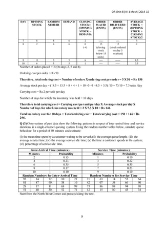 OR Unit 8 (III-1Mech) 2014-15
9
DAY OPENING
STOCK
RANDOM
NUMBER
DEMAND CLOSING
STOCK=
(OPENING
STOCK –
DEMAND)
ORDER
PLACED
(UNITS)
ORDER
DELIVERED
(UNITS)
AVERAGE
STOCK =
(OPENING
STOCK +
CLOSING
STOCK)/2
7 8 8 6 2 ----- ---- 5
8 2 6 6 0
(-4)
15
(closing
stock
below 15
units)
15
(stock ordered
on day 5
received)
1
9 11 3 5 6 ---- ------ 8.5
10 6 5 5 1 ---- ----- 3.5
Number of orders placed = 3 (On days 2, 5 and 8).
Ordering cost per order = Rs 50
Therefore,total ordering cost = Number oforders Xordering cost per order = 3 X50 = Rs 150
Average stock per day = (18.5 + 13.5 + 8 + 4 + 1 + 10 +5 +1 +8.5 + 3.5) /10 = 73/10 = 7.3 units /day
Carrying cost = Rs 2 per unit per day
Number of days for which the inventory was held = 10 days
Therefore total carrying cost= Carrying cost per unit per day X Average stock per day X
Number of days for which inventory was held = 2 X7.3 X10 = Rs 146
Total inventory cost for 10 days = Total ordering cost + Total carrying cost = 150 + 146 = Rs
296.
Q (3) Observations of past data show the following patterns in respect of inter-arrival time and service
durations in a single-channel queuing system. Using the random number tables below, simulate queue
behaviour for a period of 60 minutes and estimate:
(i) the mean time spent by a customer waiting to be served; (ii) the average queue length; (iii) the
average service time; (iv) the average service idle time; (v) the time a customer spends in the system;
(vi) percentage of service idle time.
Inter-Arrival Time (minutes) Service Time (minutes)
Minutes Probability Minutes Probability
2 0.15 1 0.10
4 0.23 3 0.22
6 0.35 5 0.35
8 0.17 7 0.23
10 0.10 9 0.10
Random Numbers for Inter-Arrival Time Random Numbers for Service Time
93 14 72 10 21 71 63 14 53 64
81 87 90 38 10 42 07 54 66 90
29 17 11 68 99 73 86 88 94 98
51 40 30 52 71 12 15 80 43 34
Start from the North-West Corner and proceed along the row.
 