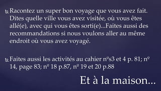  Racontez un super bon voyage que vous avez fait.
Dites quelle ville vous avez visitée, où vous êtes
allé(e), avec qui vous êtes sorti(e)...Faites aussi des
recommandations si nous voulons aller au même
endroit où vous avez voyagé.
 Faites aussi les activités au cahier nºs3 et 4 p. 81; nº
14, page 83; nº 18 p.87, nº 19 et 20 p.88
Et à la maison...
 