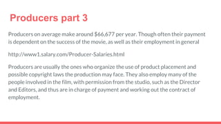 Producers part 3
Producers on average make around $66,677 per year. Though often their payment
is dependent on the success of the movie, as well as their employment in general
http://www1.salary.com/Producer-Salaries.html
Producers are usually the ones who organize the use of product placement and
possible copyright laws the production may face. They also employ many of the
people involved in the film, with permission from the studio, such as the Director
and Editors, and thus are in charge of payment and working out the contract of
employment.
 