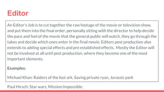 Editor
An Editor's Job is to cut together the raw footage of the movie or television show,
and put them into the final order, personally sitting with the director to help decide
the pace and feel of the movie that the general public will watch, they go through the
takes and decide which ones enter in the final movie. Editors post production also
extends to adding special effects and pre established effects. Mostly the Editor will
not be involved at all until post production, where they become one of the most
important elements.
Examples:
Michael Khan: Raiders of the lost ark, Saving private ryan, Jurassic park
Paul Hirsch: Star wars, Mission:Impossible.
 