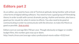 Editors part 2
As an editor, you need to have a lot of Technical aptitude, being familiar with at least
a few forms of digital editing software. You need to have a good grasp of Filmmaking
theory in order to edit with correct dramatic pacing, rhythm and tension, also have a
good eye for visuals for when it comes to effects. You also need to be good at
communicating in order to communicate with the director, to make the Movie as
good as possible. (link to info)
Editors earn on average $61,750 per year. Though obviously on bigger or smaller
budget films, this number goes way up or down.
http://work.chron.com/average-salary-professional-movie-editor-4532.html
 