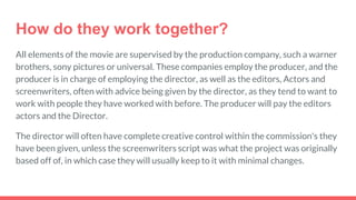 How do they work together?
All elements of the movie are supervised by the production company, such a warner
brothers, sony pictures or universal. These companies employ the producer, and the
producer is in charge of employing the director, as well as the editors, Actors and
screenwriters, often with advice being given by the director, as they tend to want to
work with people they have worked with before. The producer will pay the editors
actors and the Director.
The director will often have complete creative control within the commission's they
have been given, unless the screenwriters script was what the project was originally
based off of, in which case they will usually keep to it with minimal changes.
 