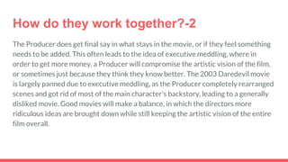 How do they work together?-2
The Producer does get final say in what stays in the movie, or if they feel something
needs to be added. This often leads to the idea of executive meddling, where in
order to get more money, a Producer will compromise the artistic vision of the film,
or sometimes just because they think they know better. The 2003 Daredevil movie
is largely panned due to executive meddling, as the Producer completely rearranged
scenes and got rid of most of the main character's backstory, leading to a generally
disliked movie. Good movies will make a balance, in which the directors more
ridiculous ideas are brought down while still keeping the artistic vision of the entire
film overall.
 