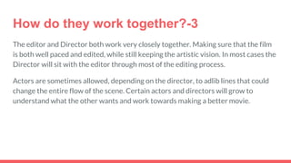 How do they work together?-3
The editor and Director both work very closely together. Making sure that the film
is both well paced and edited, while still keeping the artistic vision. In most cases the
Director will sit with the editor through most of the editing process.
Actors are sometimes allowed, depending on the director, to adlib lines that could
change the entire flow of the scene. Certain actors and directors will grow to
understand what the other wants and work towards making a better movie.
 