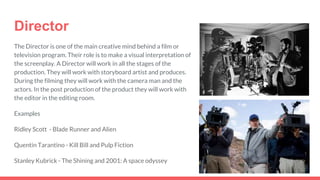 Director
The Director is one of the main creative mind behind a film or
television program. Their role is to make a visual interpretation of
the screenplay. A Director will work in all the stages of the
production. They will work with storyboard artist and produces.
During the filming they will work with the camera man and the
actors. In the post production of the product they will work with
the editor in the editing room.
Examples
Ridley Scott - Blade Runner and Alien
Quentin Tarantino - Kill Bill and Pulp Fiction
Stanley Kubrick - The Shining and 2001: A space odyssey
 