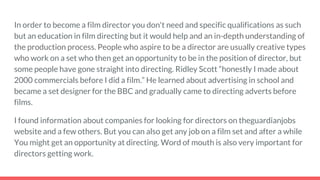 In order to become a film director you don't need and specific qualifications as such
but an education in film directing but it would help and an in-depth understanding of
the production process. People who aspire to be a director are usually creative types
who work on a set who then get an opportunity to be in the position of director, but
some people have gone straight into directing. Ridley Scott “honestly I made about
2000 commercials before I did a film.” He learned about advertising in school and
became a set designer for the BBC and gradually came to directing adverts before
films.
I found information about companies for looking for directors on theguardianjobs
website and a few others. But you can also get any job on a film set and after a while
You might get an opportunity at directing. Word of mouth is also very important for
directors getting work.
 