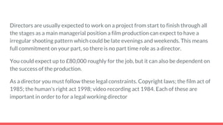 Directors are usually expected to work on a project from start to finish through all
the stages as a main managerial position a film production can expect to have a
irregular shooting pattern which could be late evenings and weekends. This means
full commitment on your part, so there is no part time role as a director.
You could expect up to £80,000 roughly for the job, but it can also be dependent on
the success of the production.
As a director you must follow these legal constraints. Copyright laws; the film act of
1985; the human's right act 1998; video recording act 1984. Each of these are
important in order to for a legal working director
 