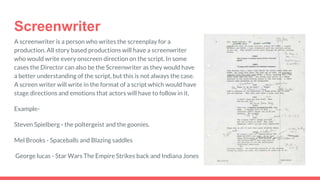Screenwriter
A screenwriter is a person who writes the screenplay for a
production. All story based productions will have a screenwriter
who would write every onscreen direction on the script. In some
cases the Director can also be the Screenwriter as they would have
a better understanding of the script, but this is not always the case.
A screen writer will write in the format of a script which would have
stage directions and emotions that actors will have to follow in it.
Example-
Steven Spielberg - the poltergeist and the goonies.
Mel Brooks - Spaceballs and Blazing saddles
George lucas - Star Wars The Empire Strikes back and Indiana Jones
 