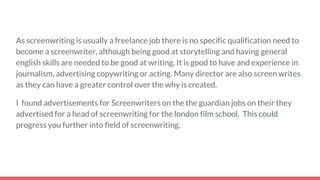 As screenwriting is usually a freelance job there is no specific qualification need to
become a screenwriter, although being good at storytelling and having general
english skills are needed to be good at writing. It is good to have and experience in
journalism, advertising copywriting or acting. Many director are also screen writes
as they can have a greater control over the why is created.
I found advertisements for Screenwriters on the the guardian jobs on their they
advertised for a head of screenwriting for the london film school. This could
progress you further into field of screenwriting.
 