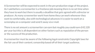 A Screenwriter will be expected to work in the pre production stage of the project.
As I said before a screenwriter is a freelance job meaning there is no set time when
they have to work but there is usually a deadline that gets agreed with a director or
producer. As many screenwriter work from home they can work whenever they
want to comfortably, also with technological advances it is easier to work on a
screenplay on a computer and send it away via e-mail.
There is no set amount a screenwriter can earn but roughly you could earn £42,120
per year but this is all dependent on other factors such as reputation of the person
or the success of the production.
A screenwriter must be aware of the following legal constraints Copyright laws for
the fair use of their content; censorship based off of their target audience.
 
