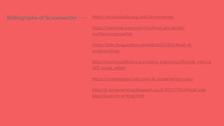 Bibliography of Screenwriter - - - https://en.wikipedia.org/wiki/Screenwriter
https://nationalcareersservice.direct.gov.uk/job-
profiles/screenwriter
https://jobs.theguardian.com/job/6534305/head-of-
screenwriting/
http://creativeskillset.org/creative_industries/film/job_roles/3
765_script_editor
https://screenplayscripts.com/uk-screenwriters-pay/
http://jj-screenwriting.blogspot.co.uk/2011/10/ethical-and-
legal-issues-in-writing.html
 