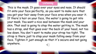 This is the mask. It goes over your eyes and nose. It should
fit onto your face perfectly, so you want to make sure that
you get your hair away from your face area when you wear it.
If there's hair on your face, the water's going to get into
your mask. You want a nice seal between the mask and your
skin. That seal is going to stop the water getting in. The mask
has a strap, and that goes over the back of your head, not too
low down. You don't want to make your strap too tight. The
strap is there just to stop your mask falling away from your
face. Tighten it just enough so that it's secure and not going
anywhere.
Listening
 