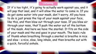 If it's too tight, it's going to actually work against you, and it
will pop that seal, and it will allow the water to come in. If you
do get some water into your mask, don't worry. All you have
to do is just press the top of your mask against your face,
like this, and then blow out through your nose. If you blow air
through your nose, that'll push the water out of the bottom
of the mask. And here we have the snorkel. It fits on the side
of your mask and the end goes in your mouth. The basic rule
of thumb when breathing through a snorkel is breathe in nice
and slow - a nice, slow, long inhale, and then breathe out with
a quick, forceful exhale.
Listening
 
