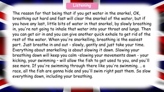 The reason for that being that if you get water in the snorkel, OK,
breathing out hard and fast will clear the snorkel of the water, but if
you have any last, little bits of water in that snorkel, by slowly breathing
in, you're not going to inhale that water into your throat and lungs. Then
you can get air in and you can give another quick exhale to get rid of the
rest of the water. When you're snorkelling, breathing is the easiest
part. Just breathe in and out - slowly, gently and just take your time.
Everything about snorkelling is about slowing it down. Slowing your
breathing down will keep you calm –slowing your movements down - your
kicking, your swimming – will allow the fish to get used to you, and you'll
see more. If you're swimming through there like you're swimming. .. a
race, all the fish are gonna hide and you'll swim right past them. So slow
everything down, including your breathing.
Listening
 