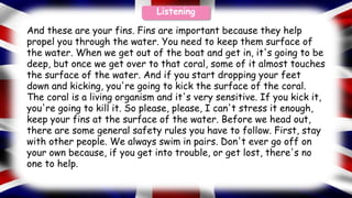 And these are your fins. Fins are important because they help
propel you through the water. You need to keep them surface of
the water. When we get out of the boat and get in, it's going to be
deep, but once we get over to that coral, some of it almost touches
the surface of the water. And if you start dropping your feet
down and kicking, you're going to kick the surface of the coral.
The coral is a living organism and it's very sensitive. If you kick it,
you're going to kill it. So please, please, I can't stress it enough,
keep your fins at the surface of the water. Before we head out,
there are some general safety rules you have to follow. First, stay
with other people. We always swim in pairs. Don't ever go off on
your own because, if you get into trouble, or get lost, there's no
one to help.
Listening
 