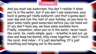 And you must use sunscreen. You don't realise it when
you're in the water, but if you don't use sunscreen, your
back is gonna get really sunburnt, and that's gonna spoil
your day and ruin the rest of your holiday, so you have to
wear some really good sunscreen before you can head out.
If you don't have any, we have some available here.
Finally, remember, when you're in the water, never touch
the coral. So, really simple, guys -- breathe in and out, go
slow and keep horizontal, stay close together, don't touch
the coral. And relax - it's just snorkelling. It's just
breathing and hanging out in the water.
Listening
 