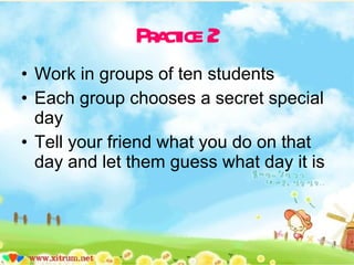 Practice 2 Work in groups of ten students Each group chooses a secret special day Tell your friend what you do on that day and let them guess what day it is 