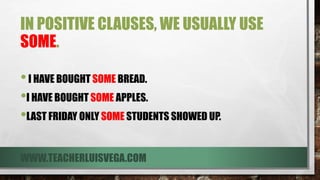 IN POSITIVE CLAUSES, WE USUALLY USE
SOME.
•I HAVE BOUGHT SOME BREAD.
•I HAVE BOUGHT SOME APPLES.
•LAST FRIDAY ONLY SOME STUDENTS SHOWED UP.
WWW.TEACHERLUISVEGA.COM
 