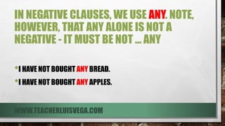 IN NEGATIVE CLAUSES, WE USE ANY. NOTE,
HOWEVER, THAT ANY ALONE IS NOT A
NEGATIVE - IT MUST BE NOT ... ANY
•I HAVE NOT BOUGHT ANY BREAD.
•I HAVE NOT BOUGHT ANY APPLES.
WWW.TEACHERLUISVEGA.COM
 