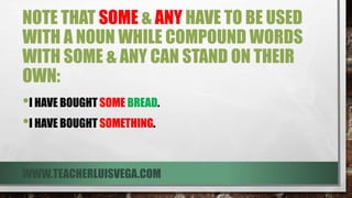 NOTE THAT SOME & ANY HAVE TO BE USED
WITH A NOUN WHILE COMPOUND WORDS
WITH SOME & ANY CAN STAND ON THEIR
OWN:
•I HAVE BOUGHT SOME BREAD.
•I HAVE BOUGHT SOMETHING.
WWW.TEACHERLUISVEGA.COM
 