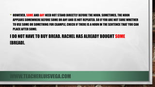 • HOWEVER, SOME AND ANY NEED NOT STAND DIRECTLY BEFORE THE NOUN. SOMETIMES, THE NOUN
APPEARS SOMEWHERE BEFORE SOME OR ANY AND IS NOT REPEATED. SO IFYOU ARE NOT SURE WHETHER
TO USE SOME OR SOMETHING FOR EXAMPLE, CHECK IF THERE IS A NOUN IN THE SENTENCE THAT YOU CAN
PLACE AFTER SOME:
I DO NOT HAVE TO BUY BREAD. RACHEL HAS ALREADY BOUGHT SOME
[BREAD].
WWW.TEACHERLUISVEGA.COM
 