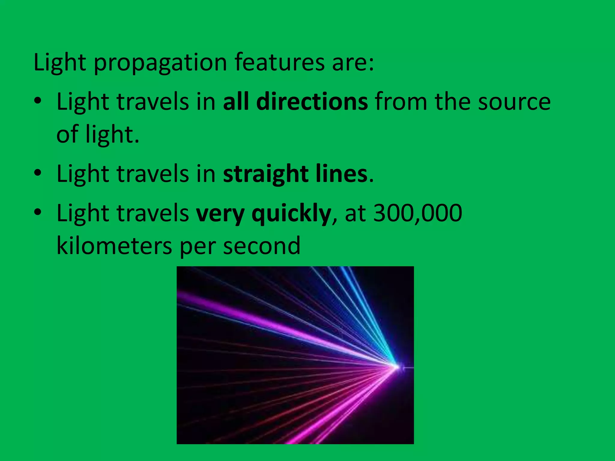 Light propagation features are:
• Light travels in all directions from the source
of light.
• Light travels in straight lines.
• Light travels very quickly, at 300,000
kilometers per second
 