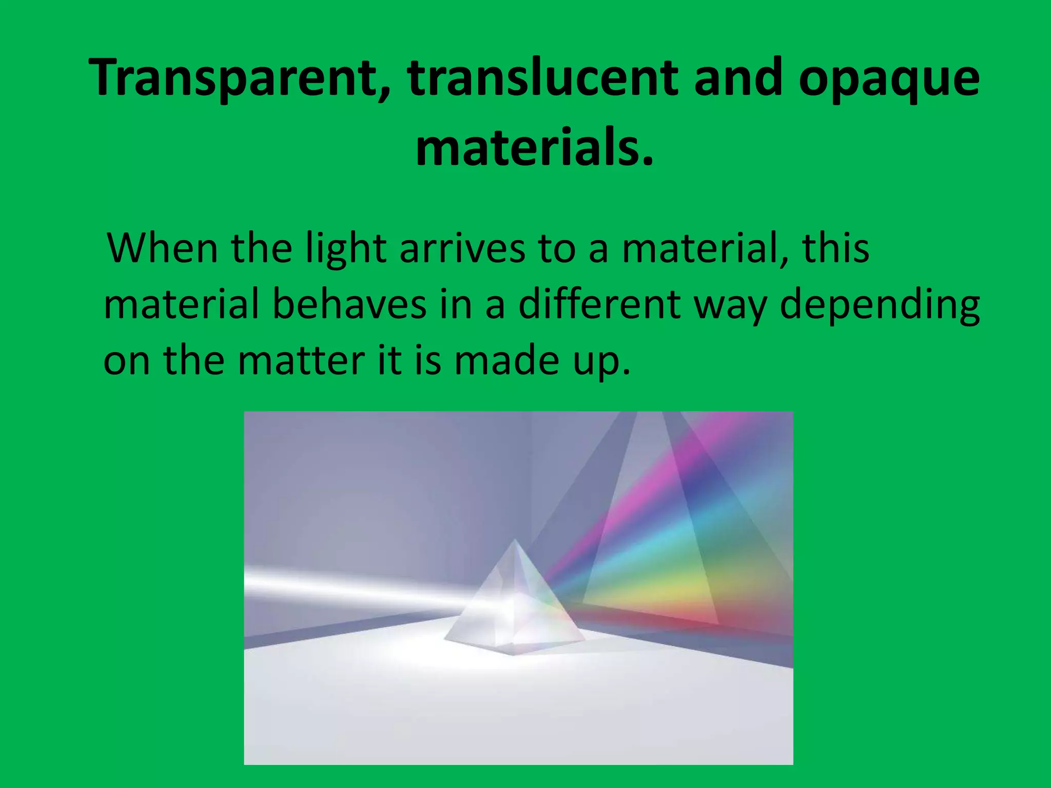 Transparent, translucent and opaque
materials.
When the light arrives to a material, this
material behaves in a different way depending
on the matter it is made up.
 
