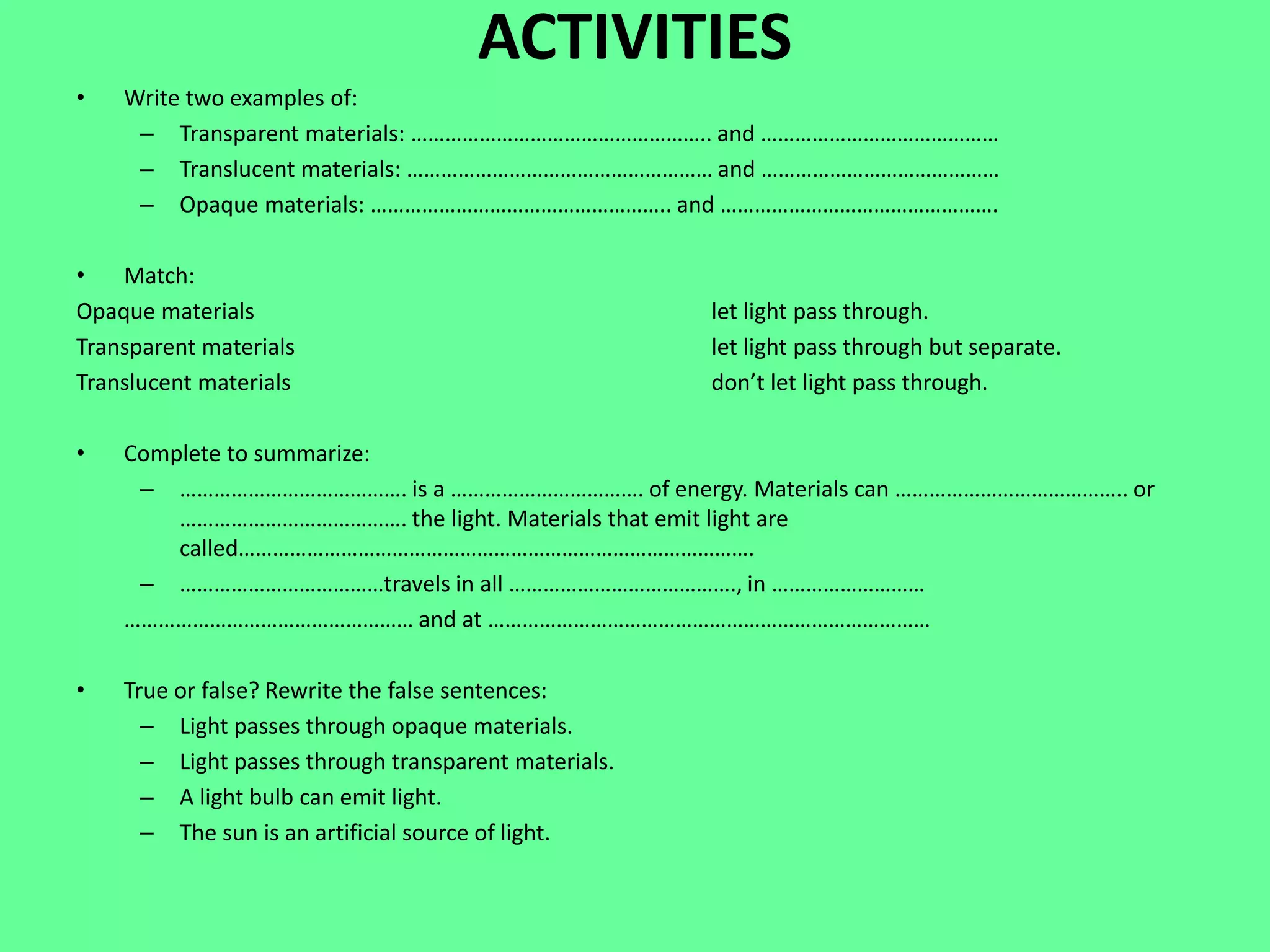 ACTIVITIES
• Write two examples of:
– Transparent materials: …………………………………………….. and ……………………………………
– Translucent materials: ……………………………………………… and ……………………………………
– Opaque materials: …………………………………………….. and ………………………………………….
• Match:
Opaque materials let light pass through.
Transparent materials let light pass through but separate.
Translucent materials don’t let light pass through.
• Complete to summarize:
– …………………………………. is a ……………………………. of energy. Materials can ………………………………….. or
…………………………………. the light. Materials that emit light are
called……………………………………………………………………………….
– ………………………………travels in all …………………………………., in ………………………
…………………………………………… and at ……………………………………………………………………
• True or false? Rewrite the false sentences:
– Light passes through opaque materials.
– Light passes through transparent materials.
– A light bulb can emit light.
– The sun is an artificial source of light.
 