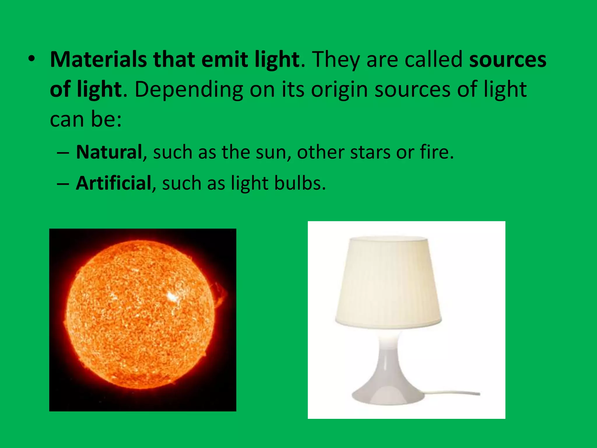 • Materials that emit light. They are called sources
of light. Depending on its origin sources of light
can be:
– Natural, such as the sun, other stars or fire.
– Artificial, such as light bulbs.
 