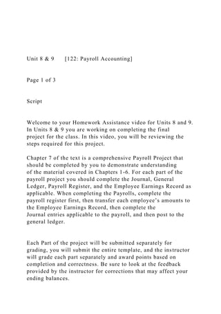 Unit 8 & 9 [122: Payroll Accounting]
Page 1 of 3
Script
Welcome to your Homework Assistance video for Units 8 and 9.
In Units 8 & 9 you are working on completing the final
project for the class. In this video, you will be reviewing the
steps required for this project.
Chapter 7 of the text is a comprehensive Payroll Project that
should be completed by you to demonstrate understanding
of the material covered in Chapters 1-6. For each part of the
payroll project you should complete the Journal, General
Ledger, Payroll Register, and the Employee Earnings Record as
applicable. When completing the Payrolls, complete the
payroll register first, then transfer each employee’s amounts to
the Employee Earnings Record, then complete the
Journal entries applicable to the payroll, and then post to the
general ledger.
Each Part of the project will be submitted separately for
grading, you will submit the entire template, and the instructor
will grade each part separately and award points based on
completion and correctness. Be sure to look at the feedback
provided by the instructor for corrections that may affect your
ending balances.
 