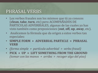 PhrasalVerbsLos verbos frasales son los mismos que tú ya conoces (clean, take, turn, etc) pero ACOMPAÑADOS DE PARTICULAS ADVERBIALES, algunas de las cuales ya has visto también como preposiciones (out, off,up, away, etc).Analicemos la fórmula que da origen a estos verbos tan especiales:SIMPLE FORM  +  ADVERBIAL PARTICLE  =  PHRASAL VERB(forma simple  +  partícula adverbial  =  verbo frasal)PICK  +  UP  =  LIFT SOMETHING FROM THE GROUND(tomar con las manos  +  arriba  =  recoger algo del piso)