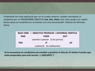 Finalmente me resta explicarte que -en el cuadro anterior- puedes reemplazar el sustantivo por un PRONOMBRE OBJETIVO (me, him, them, etc). Esto ayuda a no repetir tantas veces un sustantivo en un escrito o en una conversación. Veamos las fórmulas ahora:Ya te encuentras en condiciones de estudiar y practicar la lista de 15 Verbos Frasales que están preparados para esta lección. ¡¡ ADELANTE !!