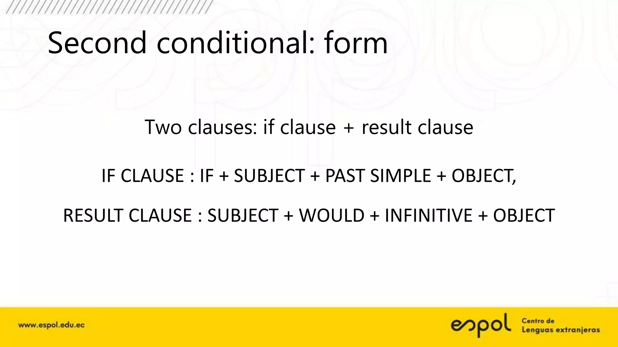 Second conditional: form
Two clauses: if clause + result clause
IF CLAUSE : IF + SUBJECT + PAST SIMPLE + OBJECT,
RESULT CLAUSE : SUBJECT + WOULD + INFINITIVE + OBJECT
 