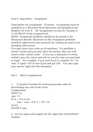Unit 8: Algorithms - Assignment
Total points for Assignment: 35 points. Assignments must be
submitted as a Microsoft Word document and uploaded to the
Dropbox for Unit 8. All Assignments are due by Tuesday at
11:59 PM ET of the assigned Unit.
NOTE: Assignment problems should not be posted to the
Discussion threads. Questions on the Assignment problems
should be addressed to the instructor by sending an email or by
attending office hours.
You must show your work on all problems. If a problem is
worth 2 points and you only show the answer, then you will
receive only 1 point credit. If you use a calculator or online
website, give the source and tell me exactly what you provided
as input. For example, if you used Excel to compute 16 * 16,
state “I typed =16*16 into Excel and got 256. You may type
your answer right into this document.
Part I. Basic Computations
1. (5 points) Consider the following pseudo code for
determining any sum in this form:
ComputeSum:
INPUT m
sum = 0
for k = 6 to m do
sum = sum + 5*k^2 + 2*k -10
next k
OUTPUT sum
a. Are the inputs and outputs for this algorithm well defined?
Explain.
 