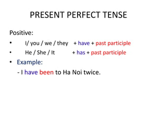 PRESENT PERFECT TENSE
Positive:
• I/ you / we / they + have + past participle
• He / She / It + has + past participle
• Example:
- I have been to Ha Noi twice.
 