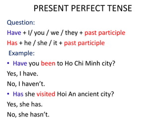 PRESENT PERFECT TENSE
Question:
Have + I/ you / we / they + past participle
Has + he / she / it + past participle
Example:
• Have you been to Ho Chi Minh city?
Yes, I have.
No, I haven’t.
• Has she visited Hoi An ancient city?
Yes, she has.
No, she hasn’t.
 