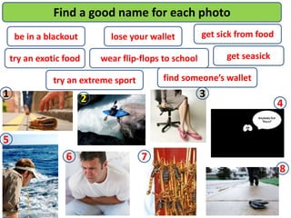 be in a blackout
try an exotic food
try an extreme sport
lose your wallet
find someone’s wallet
wear flip-flops to school
get sick from food
get seasick
Find a good name for each photo
1 2 3
4
8
76
5
 