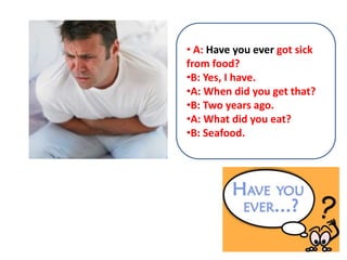 • A: Have you ever got sick
from food?
•B: Yes, I have.
•A: When did you get that?
•B: Two years ago.
•A: What did you eat?
•B: Seafood.
 