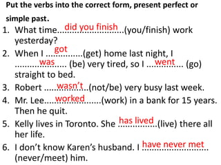 Put the verbs into the correct form, present perfect or
simple past.
1. What time...........................(you/finish) work
yesterday?
2. When I ...............(get) home last night, I
..................... (be) very tired, so I ............... (go)
straight to bed.
3. Robert ..................(not/be) very busy last week.
4. Mr. Lee.......................(work) in a bank for 15 years.
Then he quit.
5. Kelly lives in Toronto. She ................(live) there all
her life.
6. I don’t know Karen’s husband. I ...........................
(never/meet) him.
did you finish
got
was went
wasn’t
worked
has lived
have never met
 