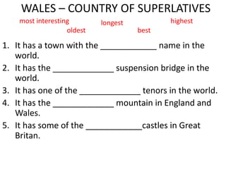 WALES – COUNTRY OF SUPERLATIVES
1. It has a town with the ____________ name in the
world.
2. It has the _____________ suspension bridge in the
world.
3. It has one of the _____________ tenors in the world.
4. It has the _____________ mountain in England and
Wales.
5. It has some of the ____________castles in Great
Britan.
most interesting longest highest
oldest best
 