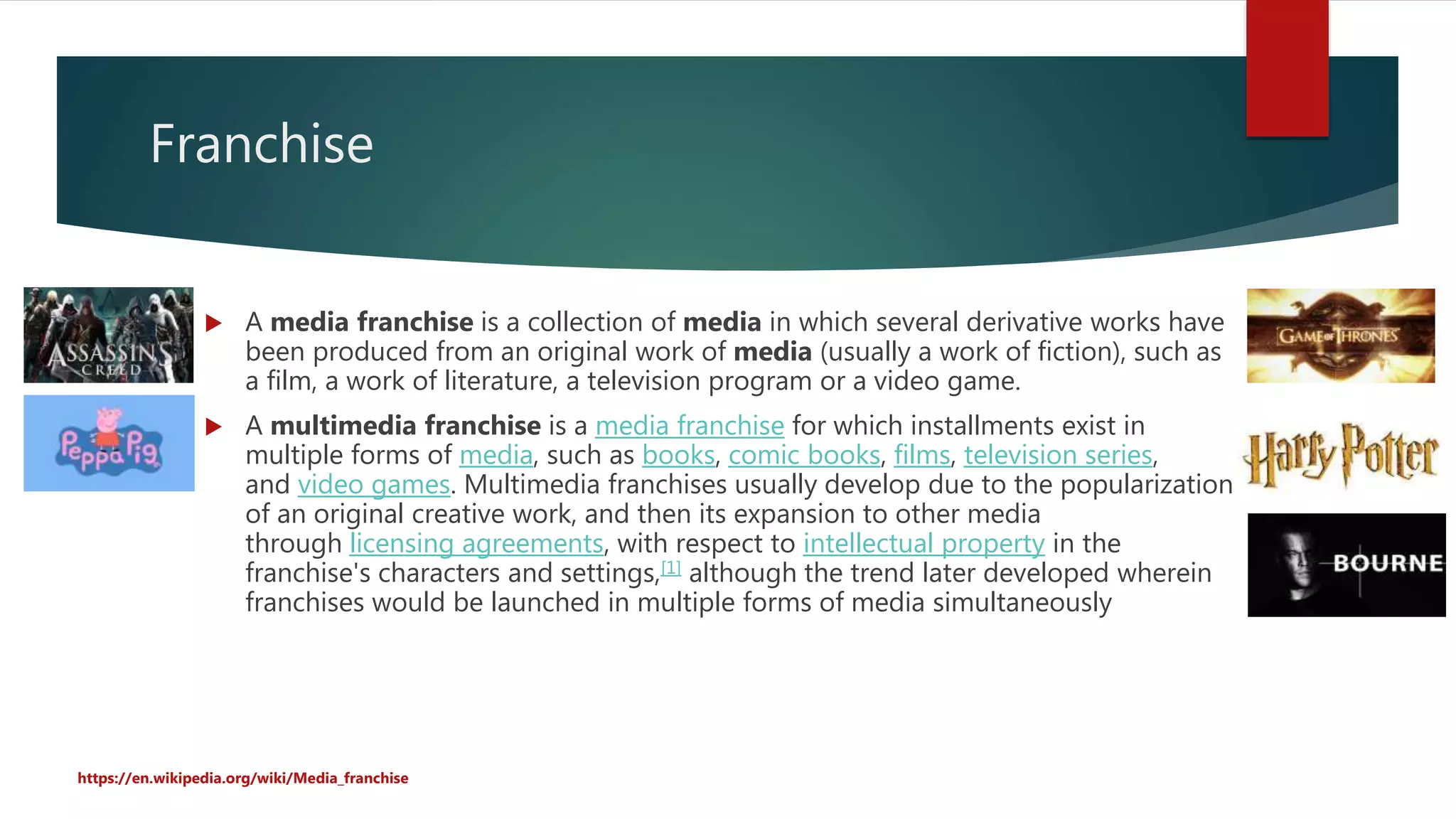 Franchise
 A media franchise is a collection of media in which several derivative works have
been produced from an original work of media (usually a work of fiction), such as
a film, a work of literature, a television program or a video game.
 A multimedia franchise is a media franchise for which installments exist in
multiple forms of media, such as books, comic books, films, television series,
and video games. Multimedia franchises usually develop due to the popularization
of an original creative work, and then its expansion to other media
through licensing agreements, with respect to intellectual property in the
franchise's characters and settings,[1] although the trend later developed wherein
franchises would be launched in multiple forms of media simultaneously
https://en.wikipedia.org/wiki/Media_franchise
 