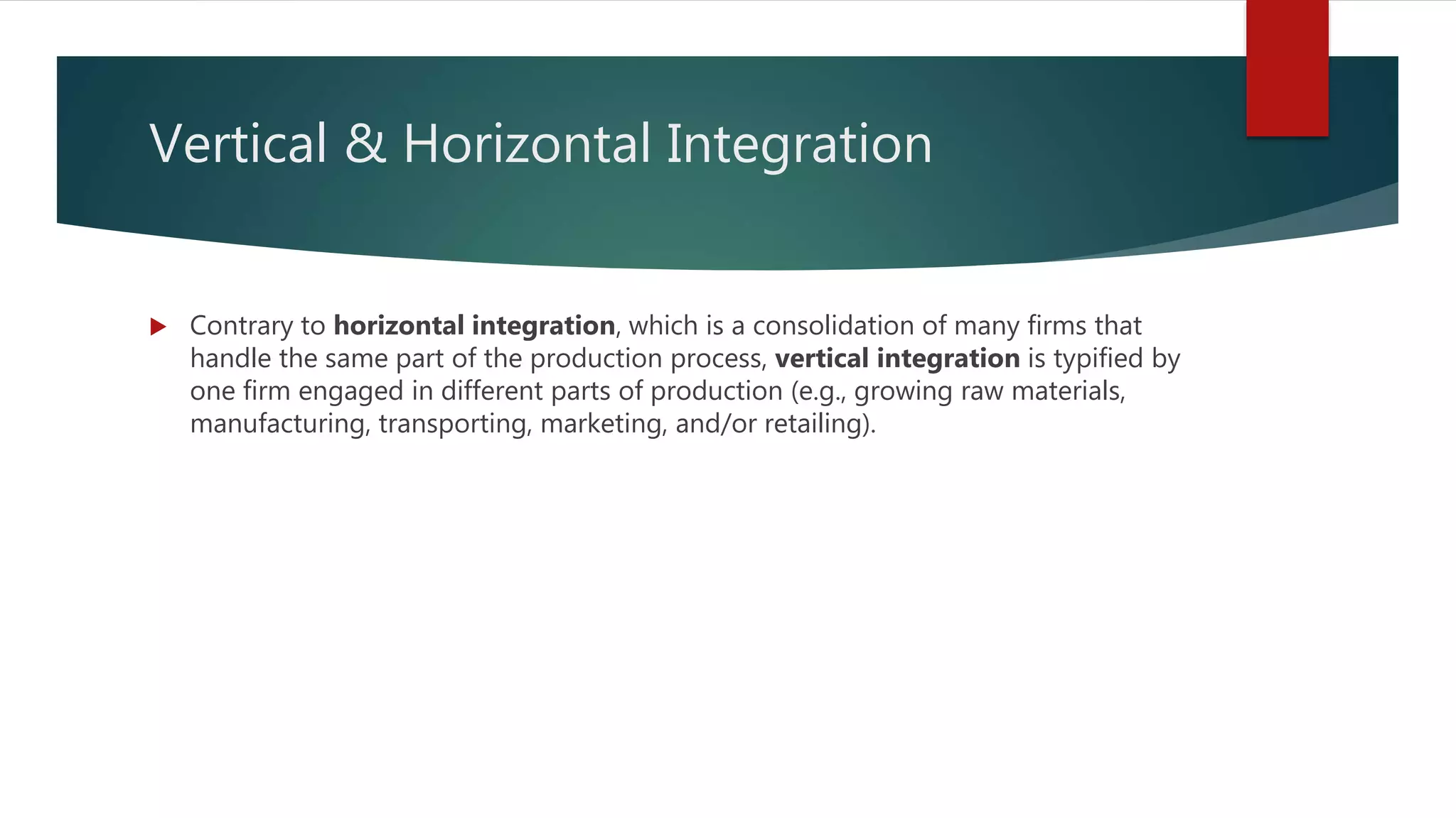 Vertical & Horizontal Integration
 Contrary to horizontal integration, which is a consolidation of many firms that
handle the same part of the production process, vertical integration is typified by
one firm engaged in different parts of production (e.g., growing raw materials,
manufacturing, transporting, marketing, and/or retailing).
 