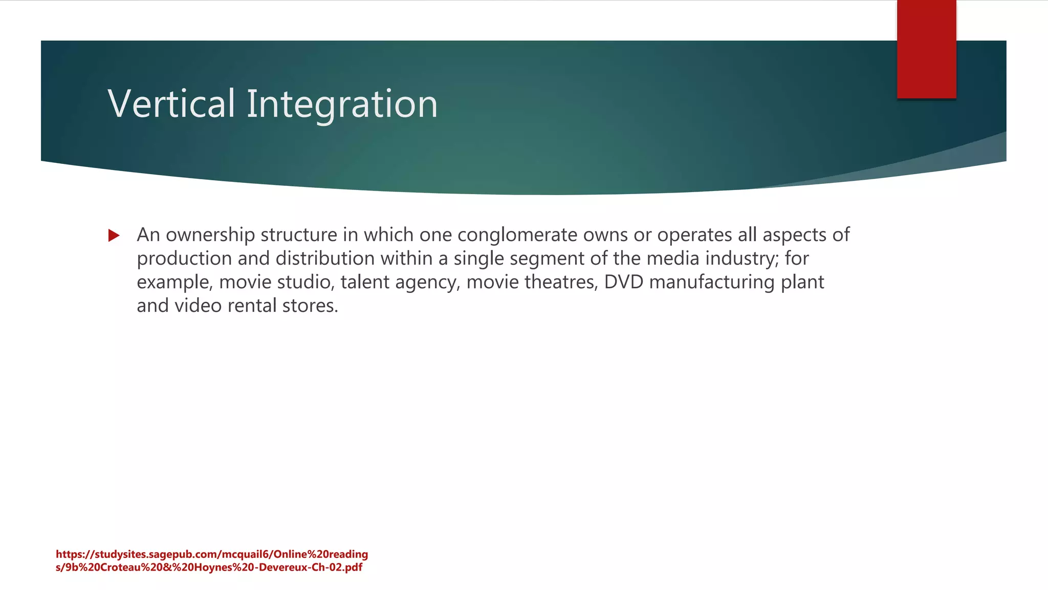 Vertical Integration
 An ownership structure in which one conglomerate owns or operates all aspects of
production and distribution within a single segment of the media industry; for
example, movie studio, talent agency, movie theatres, DVD manufacturing plant
and video rental stores.
https://studysites.sagepub.com/mcquail6/Online%20reading
s/9b%20Croteau%20&%20Hoynes%20-Devereux-Ch-02.pdf
 