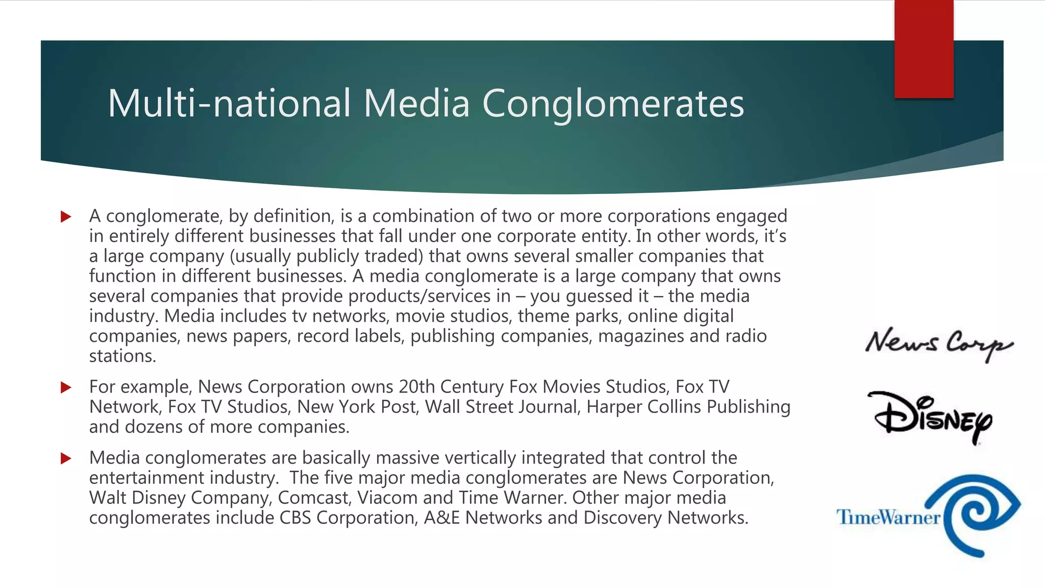 Multi-national Media Conglomerates
 A conglomerate, by definition, is a combination of two or more corporations engaged
in entirely different businesses that fall under one corporate entity. In other words, it’s
a large company (usually publicly traded) that owns several smaller companies that
function in different businesses. A media conglomerate is a large company that owns
several companies that provide products/services in – you guessed it – the media
industry. Media includes tv networks, movie studios, theme parks, online digital
companies, news papers, record labels, publishing companies, magazines and radio
stations.
 For example, News Corporation owns 20th Century Fox Movies Studios, Fox TV
Network, Fox TV Studios, New York Post, Wall Street Journal, Harper Collins Publishing
and dozens of more companies.
 Media conglomerates are basically massive vertically integrated that control the
entertainment industry. The five major media conglomerates are News Corporation,
Walt Disney Company, Comcast, Viacom and Time Warner. Other major media
conglomerates include CBS Corporation, A&E Networks and Discovery Networks.
 