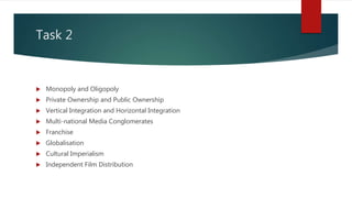 Task 2
 Monopoly and Oligopoly
 Private Ownership and Public Ownership
 Vertical Integration and Horizontal Integration
 Multi-national Media Conglomerates
 Franchise
 Globalisation
 Cultural Imperialism
 Independent Film Distribution
 